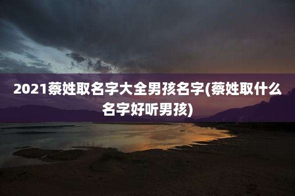 2021蔡姓取名字大全男孩名字(蔡姓取什么名字好听男孩)