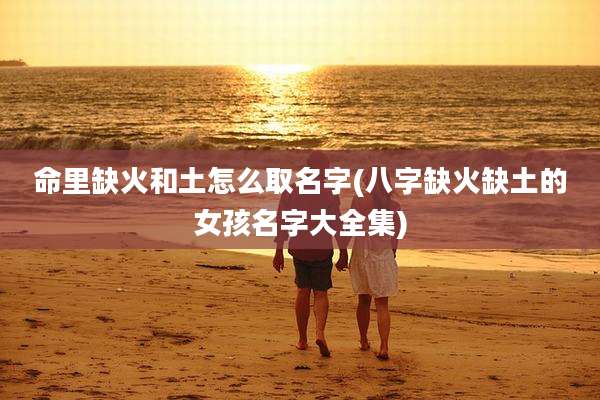 命里缺火和土怎么取名字(八字缺火缺土的女孩名字大全集)