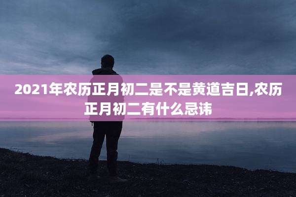 2021年农历正月初二是不是黄道吉日,农历正月初二有什么忌讳