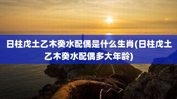 日柱戊土乙木癸水配偶是什么生肖(日柱戊土乙木癸水配偶多大年龄)