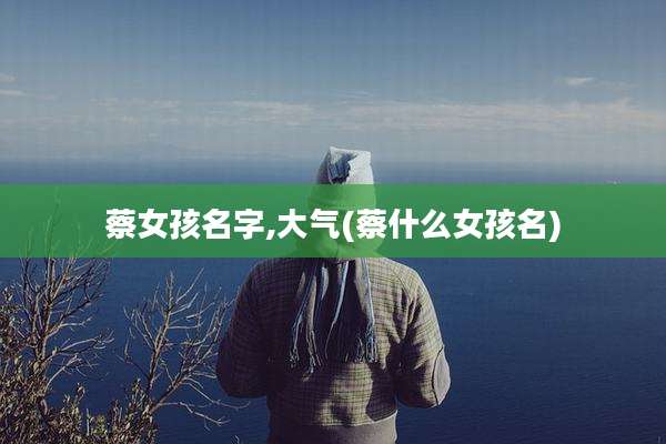 蔡女孩名字,大气(蔡什么女孩名)