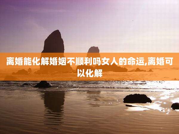 离婚能化解婚姻不顺利吗女人的命运,离婚可以化解