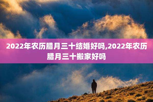 2022年农历腊月三十结婚好吗,2022年农历腊月三十搬家好吗