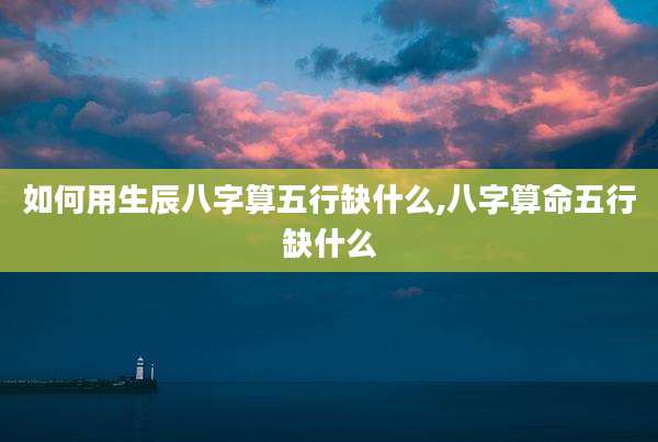 如何用生辰八字算五行缺什么,八字算命五行缺什么