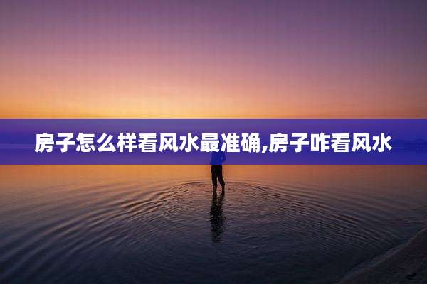 房子怎么样看风水最准确,房子咋看风水