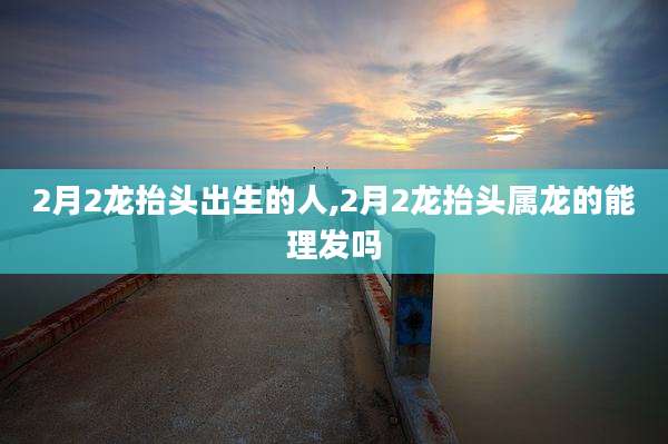 2月2龙抬头出生的人,2月2龙抬头属龙的能理发吗