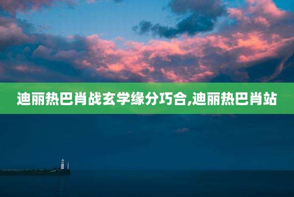 迪丽热巴肖战玄学缘分巧合,迪丽热巴肖站
