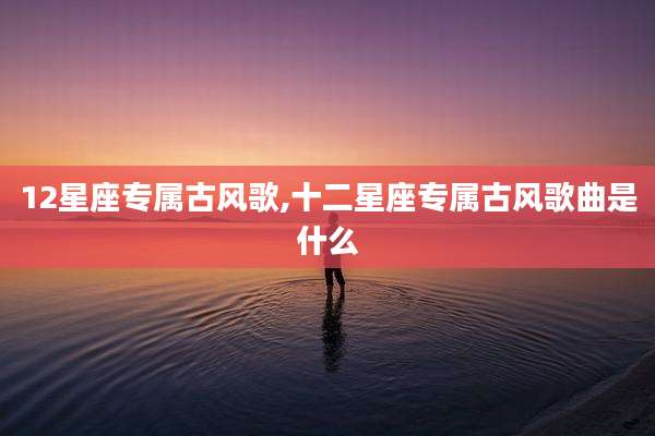 12星座专属古风歌,十二星座专属古风歌曲是什么