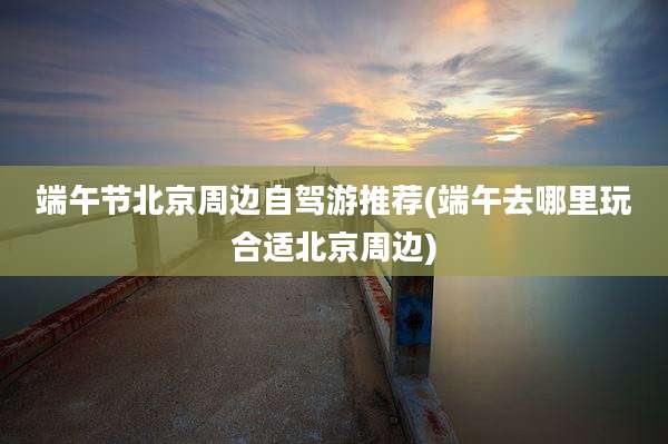 端午节北京周边自驾游推荐(端午去哪里玩合适北京周边)
