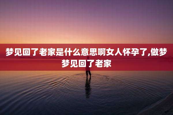 梦见回了老家是什么意思啊女人怀孕了,做梦梦见回了老家