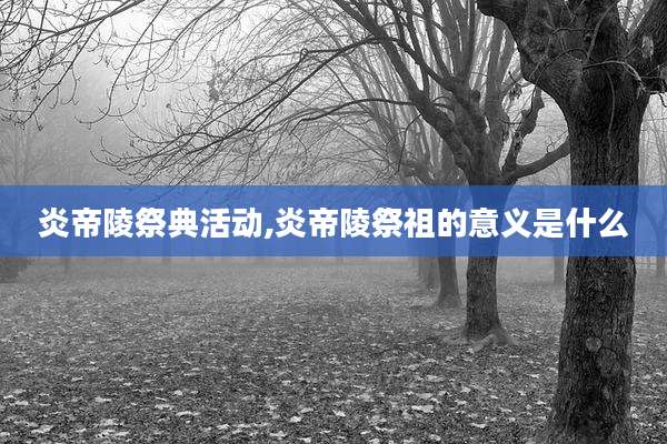 炎帝陵祭典活动,炎帝陵祭祖的意义是什么