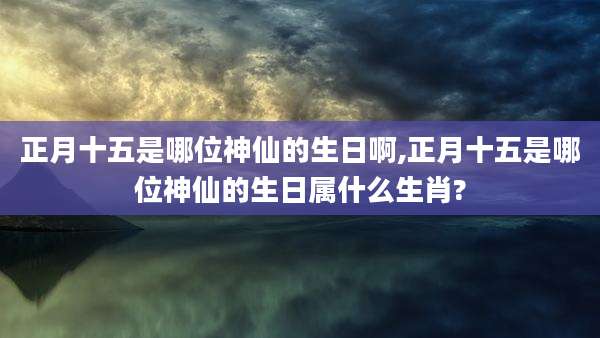 正月十五是哪位神仙的生日啊,正月十五是哪位神仙的生日属什么生肖?