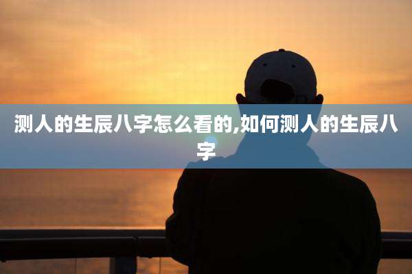 测人的生辰八字怎么看的,如何测人的生辰八字