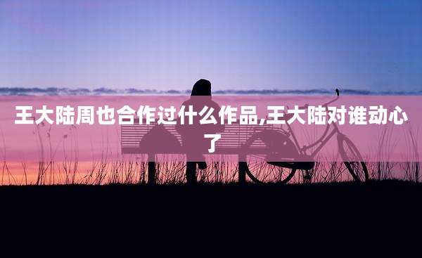 王大陆周也合作过什么作品,王大陆对谁动心了