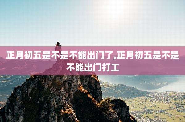 正月初五是不是不能出门了,正月初五是不是不能出门打工