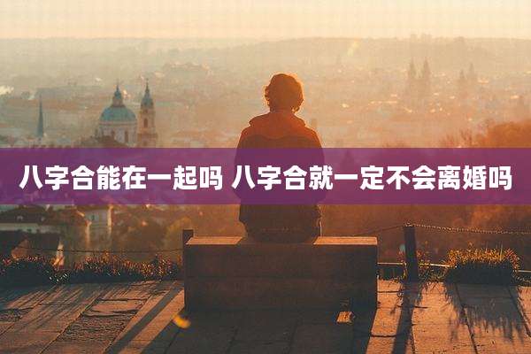 八字合能在一起吗 八字合就一定不会离婚吗
