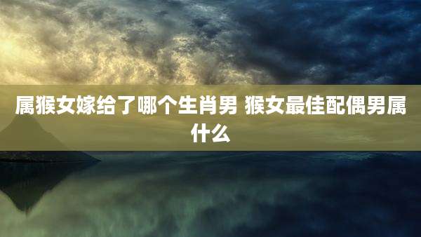 属猴女嫁给了哪个生肖男 猴女最佳配偶男属什么