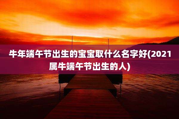 牛年端午节出生的宝宝取什么名字好(2021属牛端午节出生的人)
