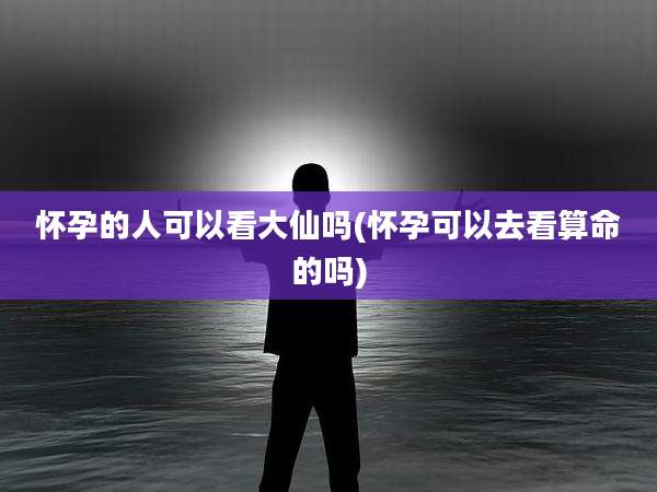 怀孕的人可以看大仙吗(怀孕可以去看算命的吗)