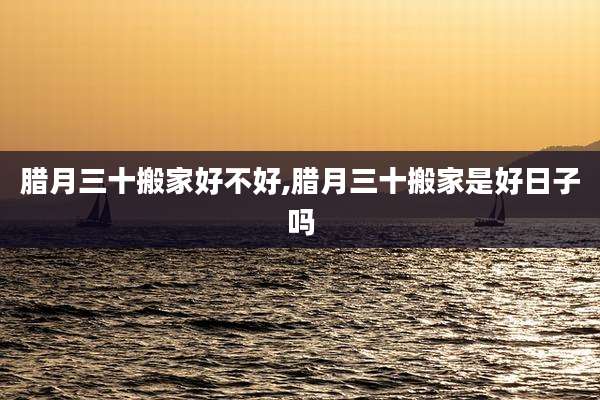 腊月三十搬家好不好,腊月三十搬家是好日子吗