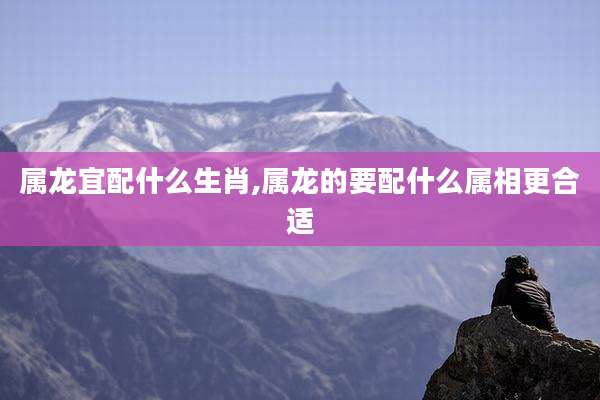 属龙宜配什么生肖,属龙的要配什么属相更合适