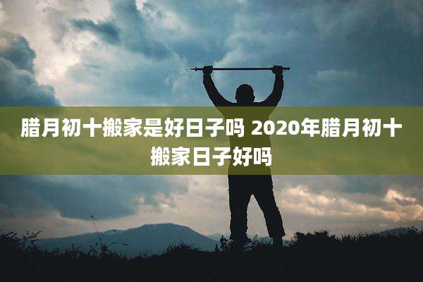 腊月初十搬家是好日子吗 2020年腊月初十搬家日子好吗