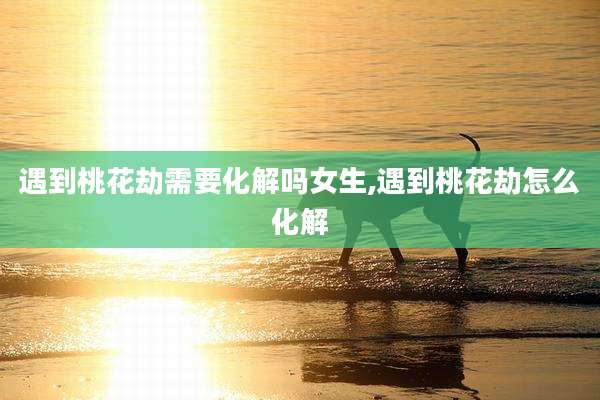 遇到桃花劫需要化解吗女生,遇到桃花劫怎么化解