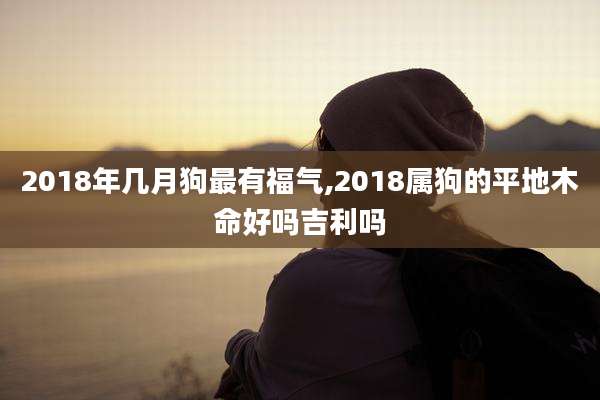 2018年几月狗最有福气,2018属狗的平地木命好吗吉利吗