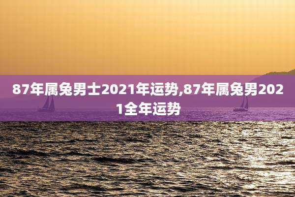 87年属兔男士2021年运势,87年属兔男2021全年运势