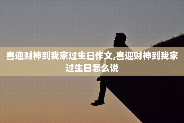 喜迎财神到我家过生日作文,喜迎财神到我家过生日怎么说