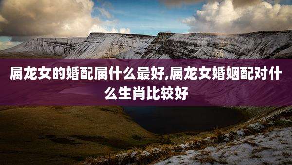 属龙女的婚配属什么最好,属龙女婚姻配对什么生肖比较好