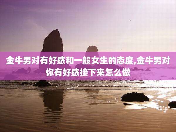 金牛男对有好感和一般女生的态度,金牛男对你有好感接下来怎么做