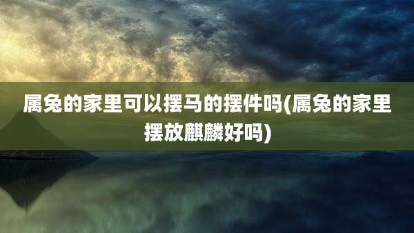 属兔的家里可以摆马的摆件吗(属兔的家里摆放麒麟好吗)