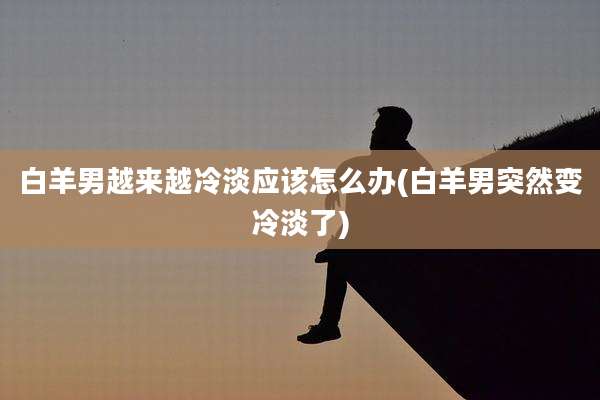 白羊男越来越冷淡应该怎么办(白羊男突然变冷淡了)
