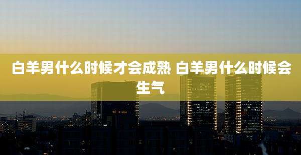 白羊男什么时候才会成熟 白羊男什么时候会生气