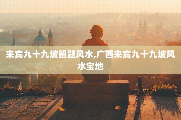 来宾九十九坡留题风水,广西来宾九十九坡风水宝地