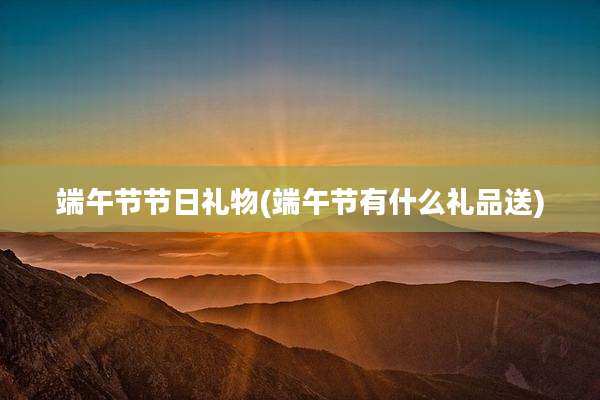 端午节节日礼物(端午节有什么礼品送)