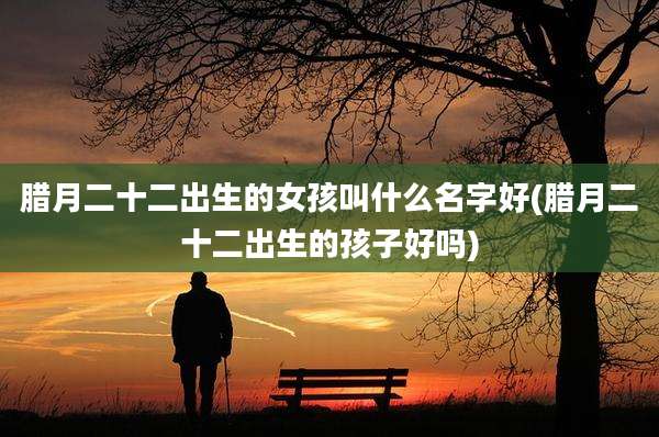 腊月二十二出生的女孩叫什么名字好(腊月二十二出生的孩子好吗)