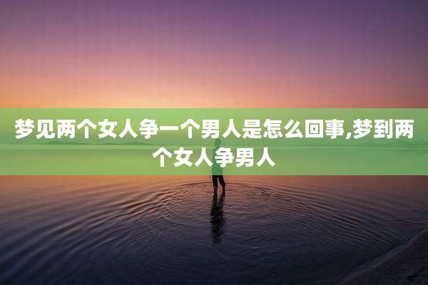 梦见两个女人争一个男人是怎么回事,梦到两个女人争男人