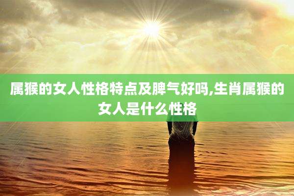 属猴的女人性格特点及脾气好吗,生肖属猴的女人是什么性格