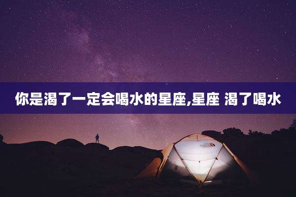 你是渴了一定会喝水的星座,星座 渴了喝水