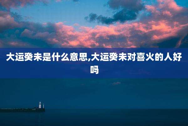 大运癸未是什么意思,大运癸未对喜火的人好吗