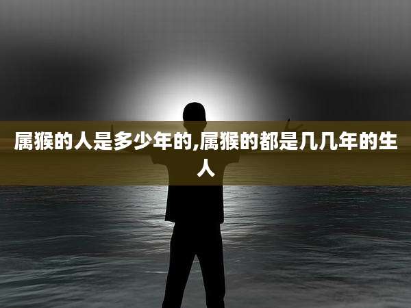 属猴的人是多少年的,属猴的都是几几年的生人