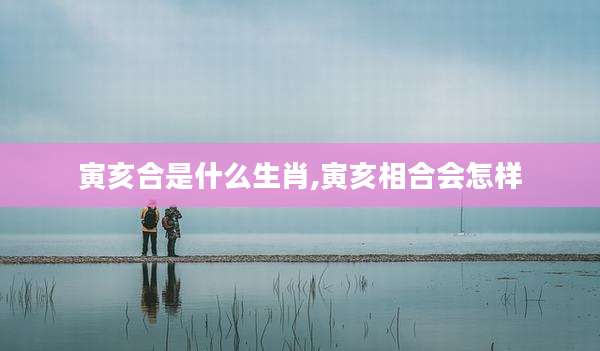 寅亥合是什么生肖,寅亥相合会怎样