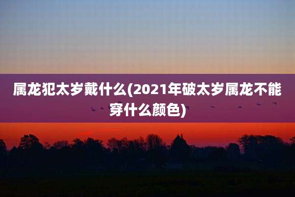 属龙犯太岁戴什么(2021年破太岁属龙不能穿什么颜色)