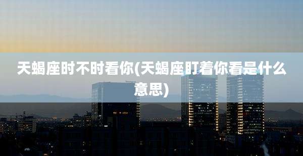 天蝎座时不时看你(天蝎座盯着你看是什么意思)