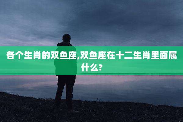各个生肖的双鱼座,双鱼座在十二生肖里面属什么?