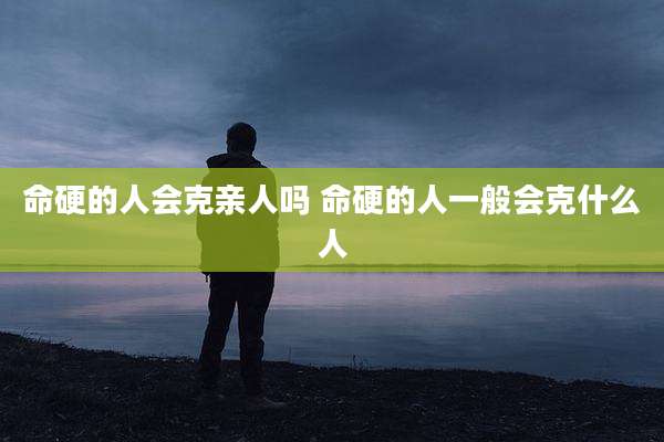 命硬的人会克亲人吗 命硬的人一般会克什么人