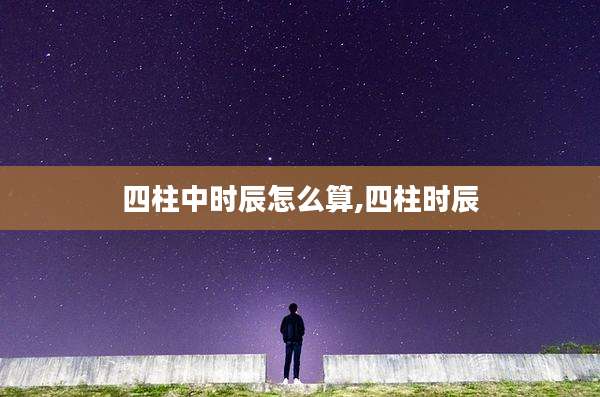 四柱中时辰怎么算,四柱时辰