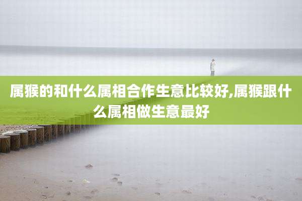 属猴的和什么属相合作生意比较好,属猴跟什么属相做生意最好